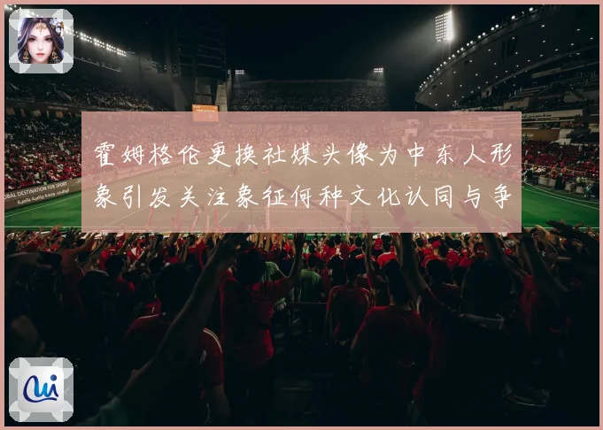 霍姆格伦更换社媒头像为中东人形象引发关注象征何种文化认同与争议