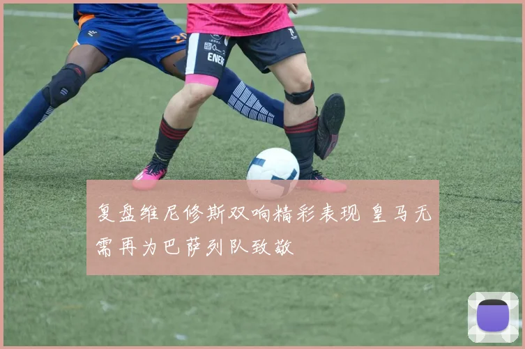 复盘维尼修斯双响精彩表现 皇马无需再为巴萨列队致敬