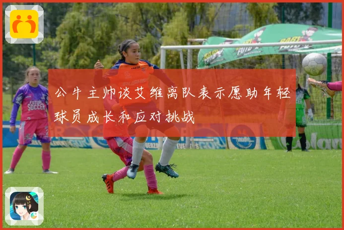 公牛主帅谈艾维离队表示愿助年轻球员成长和应对挑战