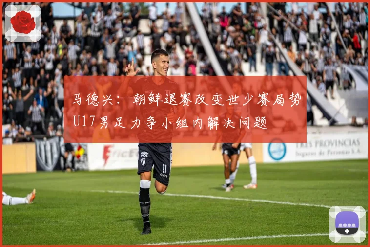 马德兴：朝鲜退赛改变世少赛局势 U17男足力争小组内解决问题