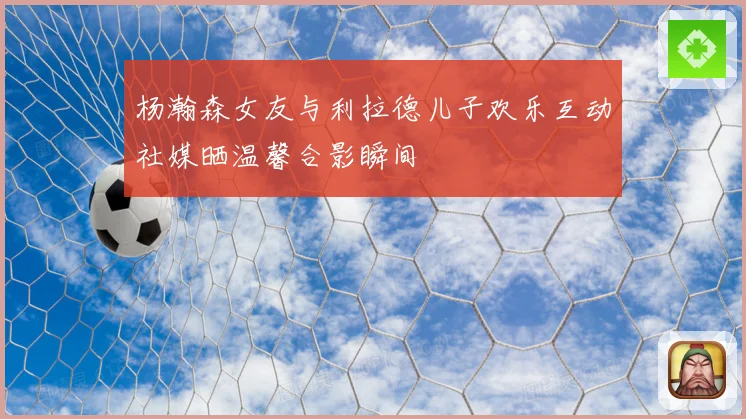 杨瀚森女友与利拉德儿子欢乐互动社媒晒温馨合影瞬间