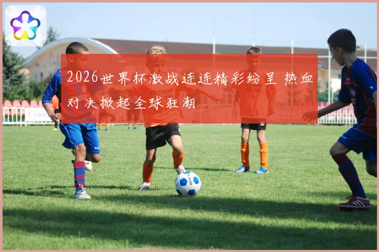 2026世界杯激战连连精彩纷呈 热血对决掀起全球狂潮
