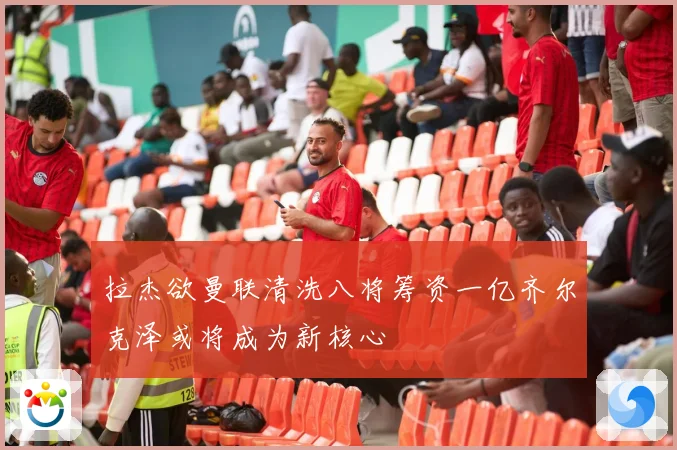 拉杰欲曼联清洗八将筹资一亿齐尔克泽或将成为新核心