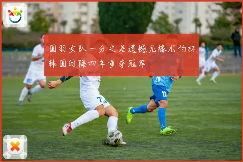 国羽女队一分之差遗憾无缘尤伯杯韩国时隔四年重夺冠军