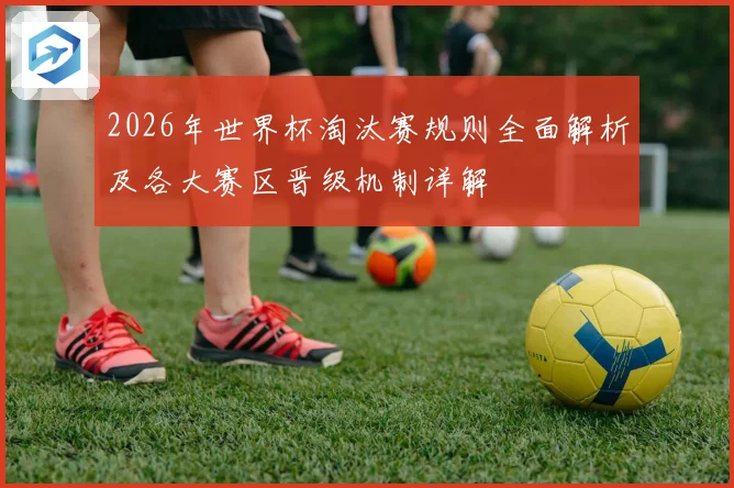 2026年世界杯淘汰赛规则全面解析及各大赛区晋级机制详解