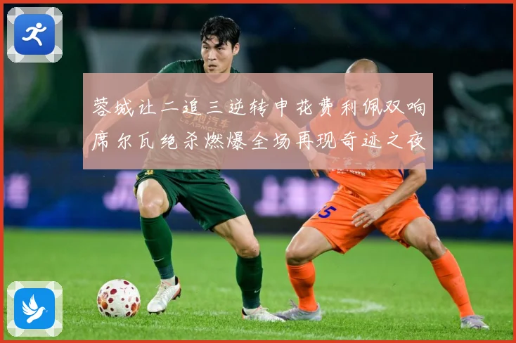 蓉城让二追三逆转申花费利佩双响席尔瓦绝杀燃爆全场再现奇迹之夜数据研判