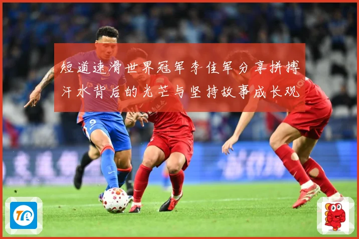 短道速滑世界冠军李佳军分享拼搏汗水背后的光芒与坚持故事成长观察