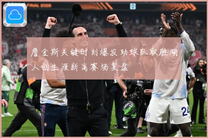 詹金斯关键时刻爆发助球队取胜湖人创生涯新高赛场复盘