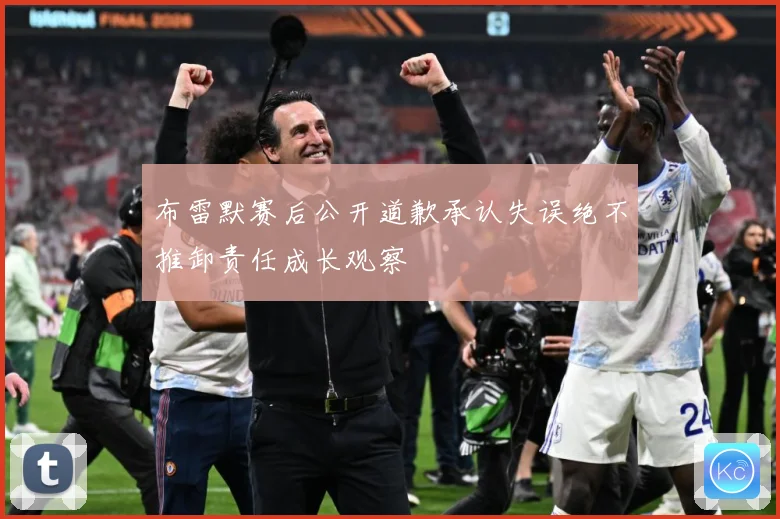 布雷默赛后公开道歉承认失误绝不推卸责任成长观察