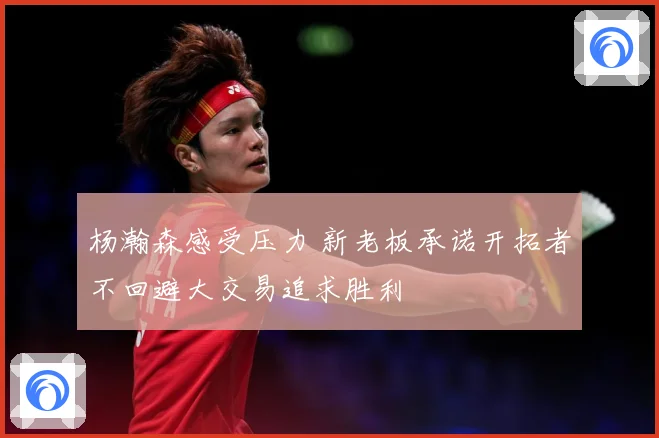 杨瀚森感受压力 新老板承诺开拓者不回避大交易追求胜利