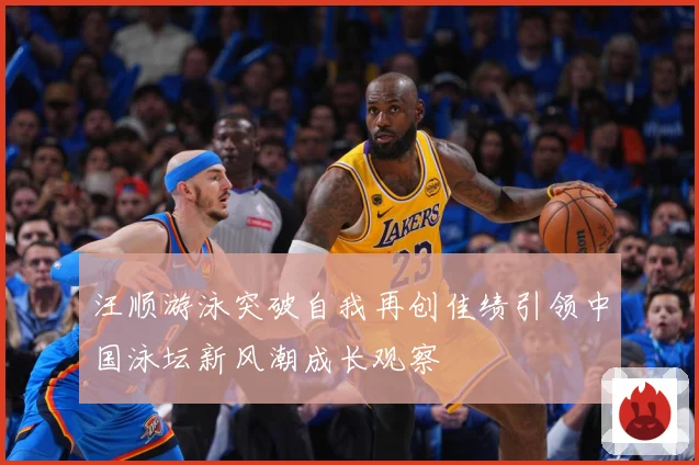 汪顺游泳突破自我再创佳绩引领中国泳坛新风潮成长观察